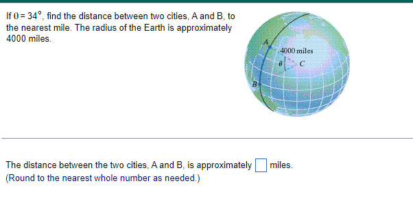 If 0=34°, find the distance between two cities, A and B, to
the nearest mile. The radius of the Earth is approximately
4000 miles.
The distance between the two cities, A and B, is approximately
(Round to the nearest whole number as needed.)
B
4000 miles
C
miles.