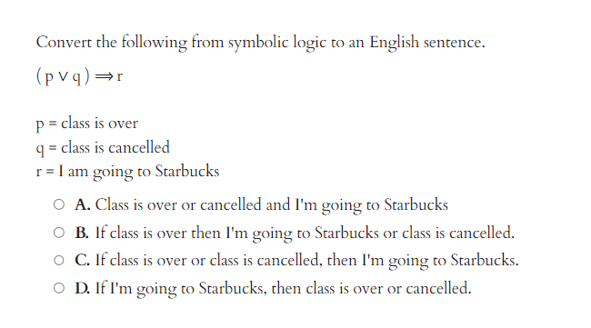 Convert the following from symbolic logic to an English sentence.
(pvq) ⇒r
p = class is over
q=class is cancelled
r = I am going to Starbucks
O A. Class is over or cancelled and I'm going to Starbucks
B. If class is over then I'm going to Starbucks or class is cancelled.
C. If class is over or class is cancelled, then I'm going to Starbucks.
O D. If I'm going to Starbucks, then class is over or cancelled.