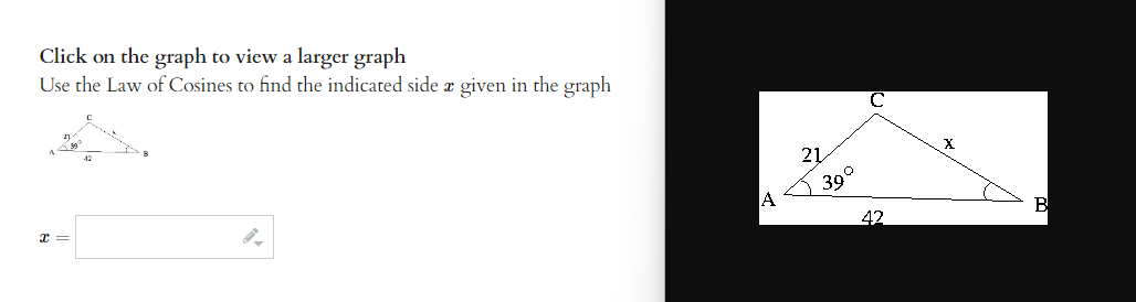 Click on the graph to view a larger graph
Use the Law of Cosines to find the indicated side a given in the graph
x =
9.
A
21
39°
42
X
B