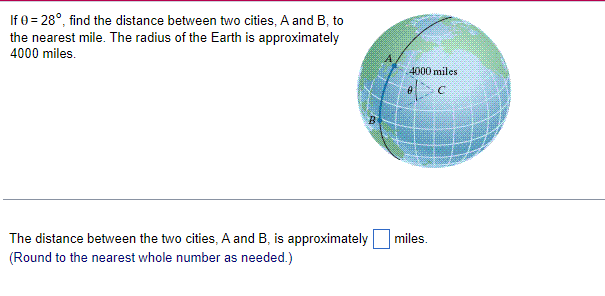 If 0=28°, find the distance between two cities, A and B, to
the nearest mile. The radius of the Earth is approximately
4000 miles.
The distance between the two cities, A and B, is approximately
(Round to the nearest whole number as needed.)
4000 miles
miles.
C