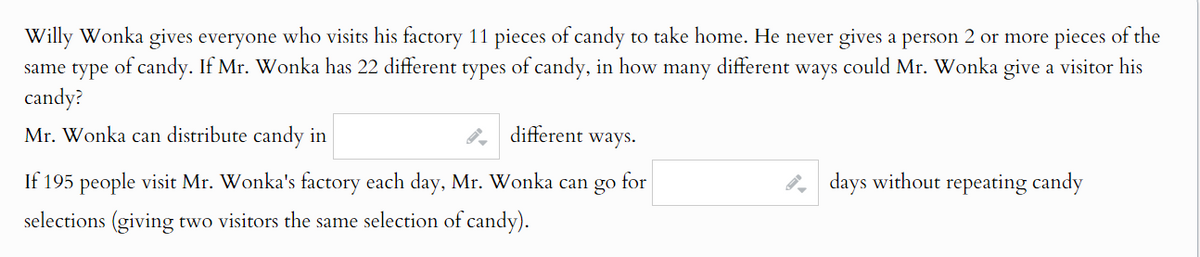 Willy Wonka gives everyone who visits his factory 11 pieces of candy to take home. He never gives a person 2 or more pieces of the
same type of candy. If Mr. Wonka has 22 different types of candy, in how many different ways could Mr. Wonka give a visitor his
candy?
Mr. Wonka can distribute candy in
different ways.
for
days without repeating candy
If 195 people visit Mr. Wonka's factory each day, Mr. Wonka can go :
selections (giving two visitors the same selection of candy).