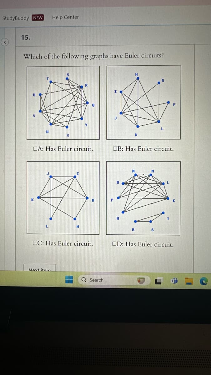 StudyBuddy NEW Help Center
15.
Which of the following graphs have Euler circuits?
X
OA: Has Euler circuit.
H
I
H
K
OB: Has Euler circuit.
R
S
□C: Has Euler circuit.
OD: Has Euler circuit.
Next item.
Search
K