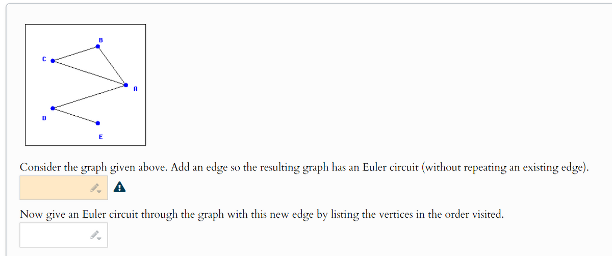 B
E
A
Consider the graph given above. Add an edge so the resulting graph has an Euler circuit (without repeating an existing edge).
Now give an Euler circuit through the graph with this new edge by listing the vertices in the order visited.