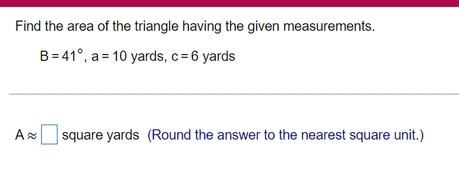 Find the area of the triangle having the given measurements.
B 41°, a 10 yards, c = 6 yards
A≈
square yards (Round the answer to the nearest square unit.)