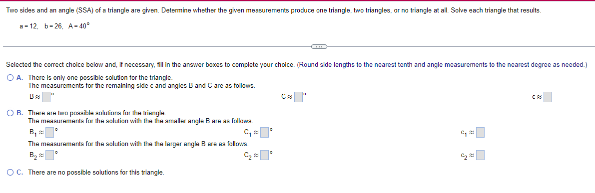Two sides and an angle (SSA) of a triangle are given. Determine whether the given measurements produce one triangle, two triangles, or no triangle at all. Solve each triangle that results.
a 12, b 26, A = 40°
Selected the correct choice below and, if necessary, fill in the answer boxes to complete your choice. (Round side lengths to the nearest tenth and angle measurements to the nearest degree as needed.)
○ A. There is only one possible solution for the triangle.
The measurements for the remaining side c and angles B and C are as follows.
B≈
○ B. There are two possible solutions for the triangle.
The measurements for the solution with the the smaller angle B are as follows.
B₁≈
C₁
The measurements for the solution with the the larger angle B are as follows.
B₁₂
༤
C
། ༤
༡༤
C≈
O C. There are no possible solutions for this triangle.