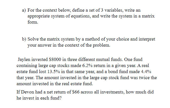 a) For the context below, define a set of 3 variables, write an
appropriate system of equations, and write the system in a matrix
form.
b) Solve the matrix system by a method of your choice and interpret
your answer in the context of the problem.
Jaylen invested $8000 in three different mutual funds. One fund
containing large cap stocks made 6.2% return in a given year. A real
estate fund lost 13.5% in that same year, and a bond fund made 4.4%
that year. The amount invested in the large cap stock fund was twice the
amount invested in the real estate fund.
If Devon had a net return of $66 across all investments, how much did
he invest in each fund?