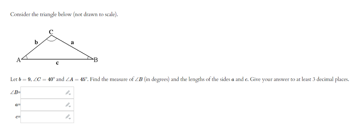 Consider the triangle below (not drawn to scale).
a=
b
C=
C
Let b = 9, ZC = 40° and ZA = 45°. Find the measure of ZB (in degrees) and the lengths of the sides a and c. Give your answer to at least 3 decimal places.
ZB=
a