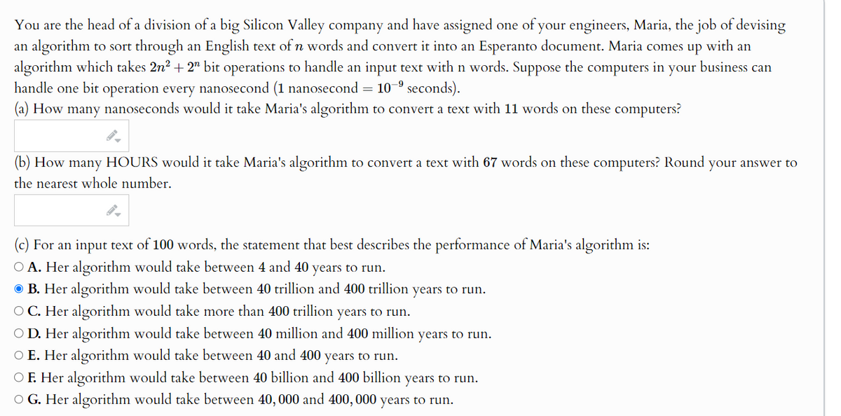 You are the head of a division of a big Silicon Valley company and have assigned one of your engineers, Maria, the job of devising
an algorithm to sort through an English text of n words and convert it into an Esperanto document. Maria comes up
with an
algorithm which takes 2n² + 2" bit operations to handle an input text with n words. Suppose the computers
in your
handle one bit operation every nanosecond (1 nanosecond = 109 seconds).
(a) How many nanoseconds would it take Maria's algorithm to convert a text with 11 words on these computers?
business can
(b) How many HOURS would it take Maria's algorithm to convert a text with 67 words on these computers? Round your answer to
the nearest whole number.
(c) For an input text of 100 words, the statement that best describes the performance of Maria's algorithm is:
○ A. Her algorithm would take between 4 and 40 years to run.
B. Her algorithm would take between 40 trillion and 400 trillion years to run.
OC. Her algorithm would take more than 400 trillion years to run.
○ D. Her algorithm would take between 40 million and 400 million years to run.
○ E. Her algorithm would take between 40 and 400 years to run.
OF. Her algorithm would take between 40 billion and 400 billion years to run.
OG. Her algorithm would take between 40,000 and 400,000 years to run.