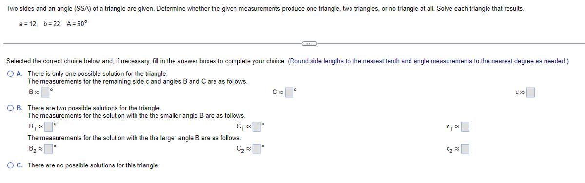 Two sides and an angle (SSA) of a triangle are given. Determine whether the given measurements produce one triangle, two triangles, or no triangle at all. Solve each triangle that results.
a 12, b 22, A=50°
Selected the correct choice below and, if necessary, fill in the answer boxes to complete your choice. (Round side lengths to the nearest tenth and angle measurements to the nearest degree as needed.)
○ A. There is only one possible solution for the triangle.
The measurements for the remaining side c and angles B and C are as follows.
B≈
○ B. There are two possible solutions for the triangle.
°
C
C≈
The measurements for the solution with the the smaller angle B are as follows.
B×「 °
༦༤
The measurements for the solution with the the larger angle B are as follows.
B~
༦ ༤
OC. There are no possible solutions for this triangle.
ཧྭ རྞ