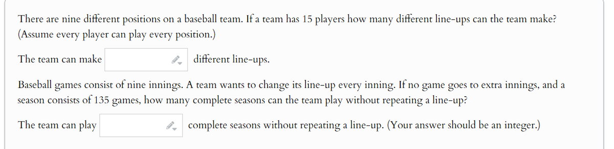 There are nine different positions on a baseball team. If a team has 15 players how many different line-ups can the team make?
(Assume every player can play every position.)
The team can make
different line-ups.
Baseball games consist of nine innings. A team wants to change its line-up every inning. If no game goes to extra innings, and a
season consists of 135 games, how many complete seasons can the team play without repeating a line-up?
The team can play
complete seasons without repeating a line-up. (Your answer should be an integer.)