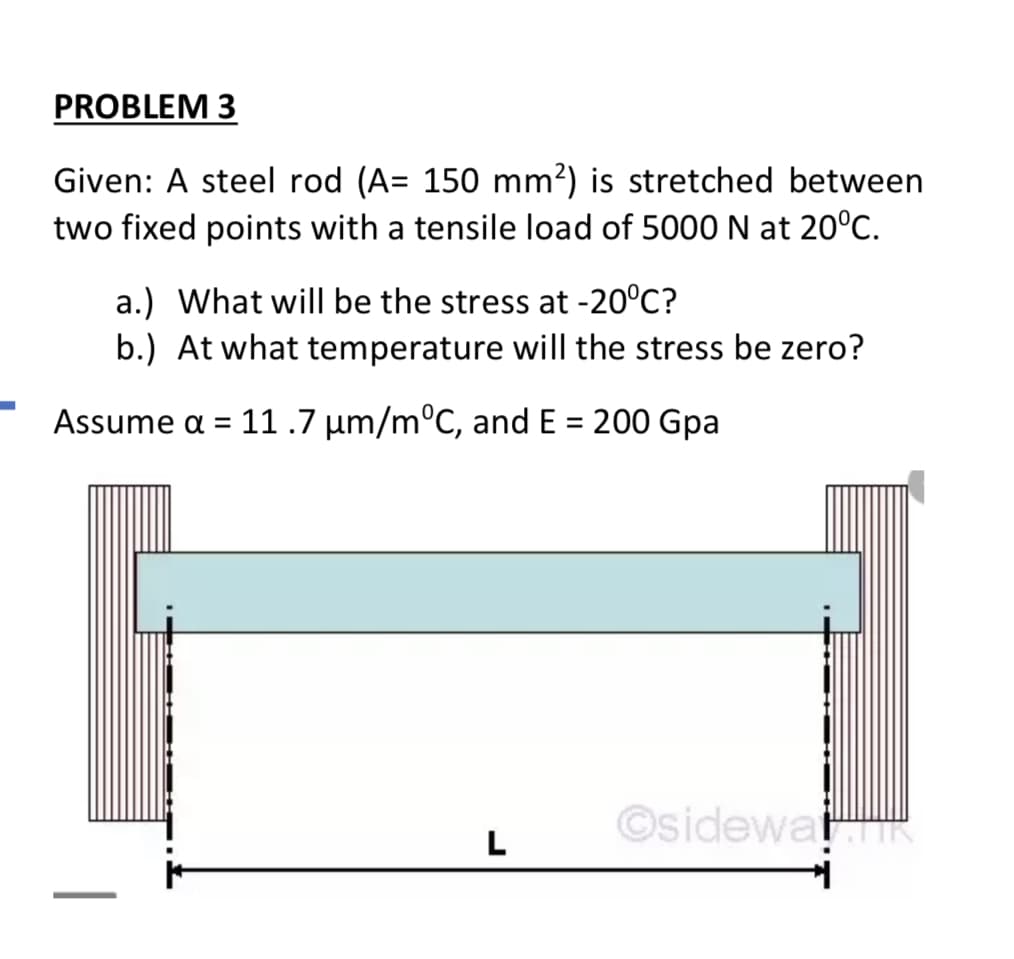 PROBLEM 3
Given: A steel rod (A= 150 mm?) is stretched between
two fixed points with a tensile load of 5000N at 20°C.
a.) What will be the stress at -20°C?
b.) At what temperature will the stress be zero?
Assume a = 11.7 µm/m°C, and E = 200 Gpa
%3D
©sidewa R
L
