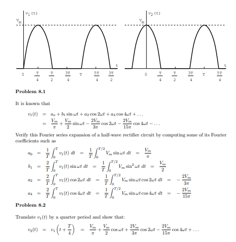 V1 (t)
v2 (t)
T
T
2
4
2
Problem 8.1
It is known that
v1 (t) =
do + bị sin wt + az cos 2wt + as cos dut +...
Vm
2Vm
Cos 2ut -
3
2Vm
sinwt -
cos 4ut -...
155
Verify this Fourier series expansion of a half-wave rectifier circuit by computing some of its Fourier
coefficients such as
1
1 "/2
Vm
%3D
(1)
di =
Jo
2
bị =
1 7/2
T. V sin wt dt
Vm
7 (t) sin st dt
T/2
2
en (t) cos 2wt dt
1
2V
=. Vm sinwt cos 2wt dt =
Jo
3x
2
ei (t) cos dut dt
T/2
Vm sinwt cos dut dt =
1
2Vm
15я
4
=
Jo
Problem 8.2
Translate e (t) by a quarter period and show that:
Vm
V
2Vm
Cos 2t-
3
2V
cos dut +...
15m
ty(t)
+
Cos wt +
2
- I-
