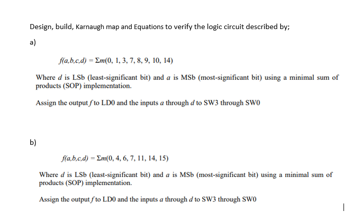 Design, build, Karnaugh map and Equations to verify the logic circuit described by;
a)
f(a,b,c,d) = Em(0, 1, 3, 7, 8, 9, 10, 14)
Where d is LSb (least-significant bit) and a is MSb (most-significant bit) using a minimal sum of
products (SOP) implementation.
Assign the output f to LD0 and the inputs a through d to SW3 through SW0
b)
f(a,b,c,d) = Em(0, 4, 6, 7, 11, 14, 15)
Where d is LSb (least-significant bit) and a is MSb (most-significant bit) using a minimal sum of
products (SOP) implementation.
Assign the output f to LD0 and the inputs a through d to SW3 through SW0
