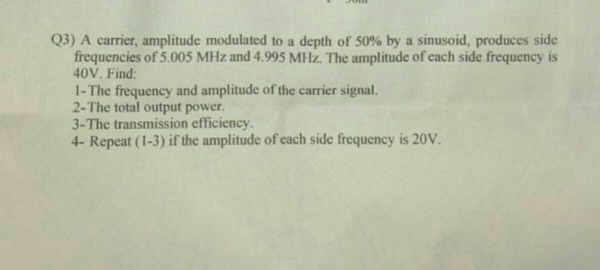 Q3) A carrier, amplitude modulated to a depth of 50% by a sinusoid, produces side
frequencies of 5.005 MHz and 4.995 MHz. The amplitude of each side frequency is
40V. Find:
1-The frequency and amplitude of the carrier signal.
2-The total output power.
3-The transmission efficiency.
4- Repeat (1-3) if the amplitude of each side frequency is 20V.