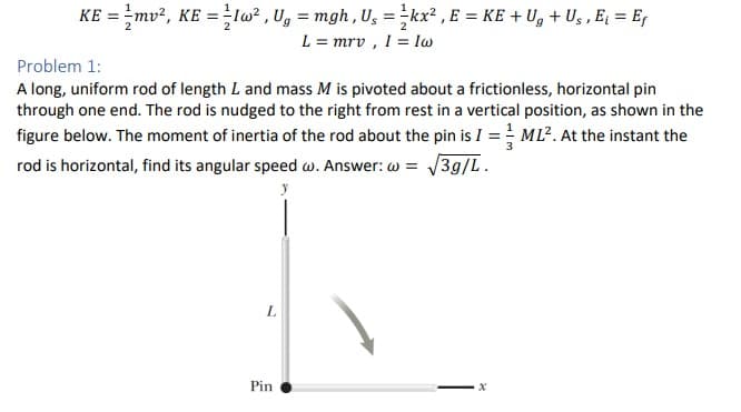 KE = mv², KE=Iw², Ug = mgh, U₁ = kx², E = KE + Ug + Us, E₁ = Ef
L = mrv, I = Iw
Problem 1:
A long, uniform rod of length L and mass M is pivoted about a frictionless, horizontal pin
through one end. The rod is nudged to the right from rest in a vertical position, as shown in the
figure below. The moment of inertia of the rod about the pin is I = ML². At the instant the
rod is horizontal, find its angular speed w. Answer: w = √3g/L.
y
L
Pin