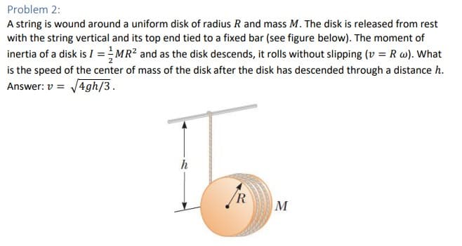 Problem 2:
A string is wound around a uniform disk of radius R and mass M. The disk is released from rest
with the string vertical and its top end tied to a fixed bar (see figure below). The moment of
MR² and as the disk descends, it rolls without slipping (v = R w). What
is the speed of the center of mass of the disk after the disk has descended through a distance h.
Answer: v = √4gh/3.
inertia of a disk is I =
R
M