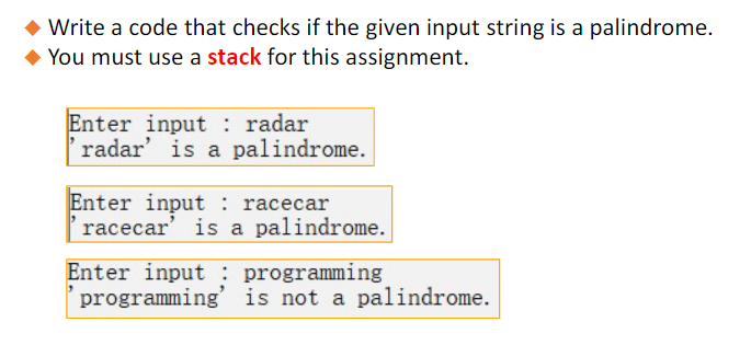 ◆ Write a code that checks if the given input string is a palindrome.
◆ You must use a stack for this assignment.
Enter input: radar
radar' is a palindrome.
Enter input
racecar
'racecar' is a palindrome.
Enter input programming
programming' is not a palindrome.