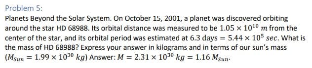 Problem 5:
Planets Beyond the Solar System. On October 15, 2001, a planet was discovered orbiting
around the star HD 68988. Its orbital distance was measured to be 1.05 x 10¹0 m from the
center of the star, and its orbital period was estimated at 6.3 days = 5.44 x 105 sec. What is
the mass of HD 68988? Express your answer in kilograms and in terms of our sun's mass
(Msun = 1.99 x 1030 kg) Answer: M = 2.31 x 1030 kg = 1.16 Msun.