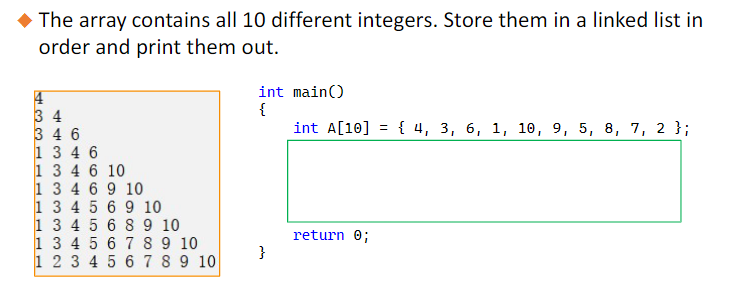 ◆ The array contains all 10 different integers. Store them in a linked list in
order and print them out.
4
34
346
1 346
1 3 4 6 10
1 3 4 6 9 10
1 3 4 5 6 9 10
1 3 4 5 6 8 9 10
1 3 4 5
6 7 8 9 10
1 2 3 4 5 6 7 8 9 10
int main()
{
}
int A[10] { 4, 3, 6, 1, 10, 9, 5, 8, 7, 2 };
=
return 0;