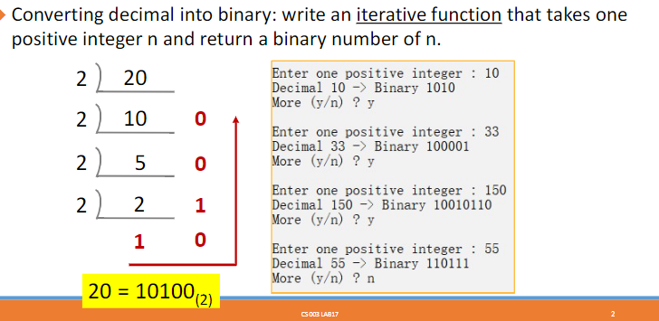 Converting decimal into binary: write an iterative function that takes one
positive integer n and return a binary number of n.
2 20
2) 10
2) 5
22 2
1
0
0
1
0
20 = 10100 (2)
Enter one positive integer 10
Decimal 10 Binary 1010
More (y/n) ? y
Enter one positive integer : 33
Decimal 33 - Binary 100001
More (y/n) ? y
Enter one positive integer 150
Decimal 150 -> Binary 10010110
More (y/n) ? y
Enter one positive integer: 55
Decimal 55 Binary 110111
More (y/n) ? n
CS 003 LAB17
2