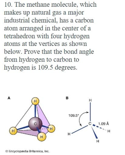 10. The methane molecule, which
makes up natural gas a major
industrial chemical, has a carbon
atom arranged in the center of a
tetrahedron with four hydrogen
atoms at the vertices as shown
below. Prove that the bond angle
from hydrogen to carbon to
hydrogen is 109.5 degrees.
'H
Ⓒ Encyclopædia Britannica, Inc.
B
109.5°
H
H
1.09 Å
H
