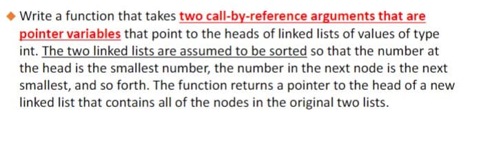 Write a function that takes two call-by-reference arguments that are
pointer variables that point to the heads of linked lists of values of type
int. The two linked lists are assumed to be sorted so that the number at
the head is the smallest number, the number in the next node is the next
smallest, and so forth. The function returns a pointer to the head of a new
linked list that contains all of the nodes in the original two lists.