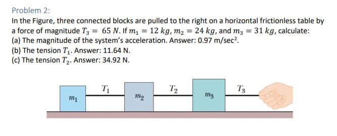 Problem 2:
In the Figure, three connected blocks are pulled to the right on a horizontal frictionless table by
a force of magnitude T3 = 65 N. If m₁ = 12 kg, m₂ = 24 kg, and m3 = 31 kg, calculate:
(a) The magnitude of the system's acceleration. Answer: 0.97 m/sec².
(b) The tension T₁. Answer: 11.64 N.
(c) The tension T₂. Answer: 34.92 N.
m1
T₁
mq
T2
mg
T3