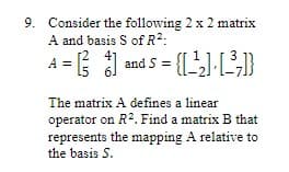9. Consider the following 2 x 2 matrix
A and basis S of R²:
A
¹ = [² %) and 5 = {[_¹₂] · [_³;]}
The matrix A defines a linear
operator on R². Find a matrix B that
represents the mapping A relative to
the basis S.