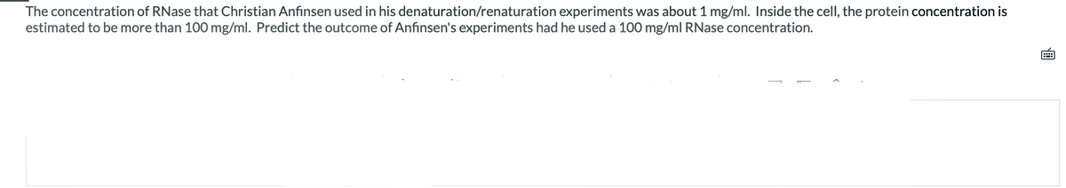 The concentration of RNase that Christian Anfinsen used in his denaturation/renaturation experiments was about 1 mg/ml. Inside the cell, the protein concentration is
estimated to be more than 100 mg/ml. Predict the outcome of Anfinsen's experiments had he used a 100 mg/ml RNase concentration.
