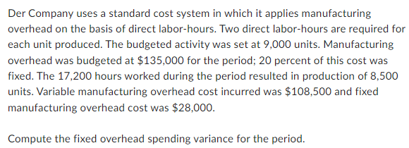 Der Company uses a standard cost system in which it applies manufacturing
overhead on the basis of direct labor-hours. Two direct labor-hours are required for
each unit produced. The budgeted activity was set at 9,000 units. Manufacturing
overhead was budgeted at $135,000 for the period; 20 percent of this cost was
fixed. The 17,200 hours worked during the period resulted in production of 8,500
units. Variable manufacturing overhead cost incurred was $108,500 and fixed
manufacturing overhead cost was $28,000.
Compute the fixed overhead spending variance for the period.