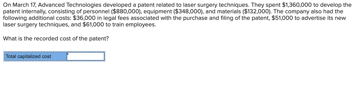 On March 17, Advanced Technologies developed a patent related to laser surgery techniques. They spent $1,360,000 to develop the
patent internally, consisting of personnel ($880,000), equipment ($348,000), and materials ($132,000). The company also had the
following additional costs: $36,000 in legal fees associated with the purchase and filing of the patent, $51,000 to advertise its new
laser surgery techniques, and $61,000 to train employees.
What is the recorded cost of the patent?
Total capitalized cost