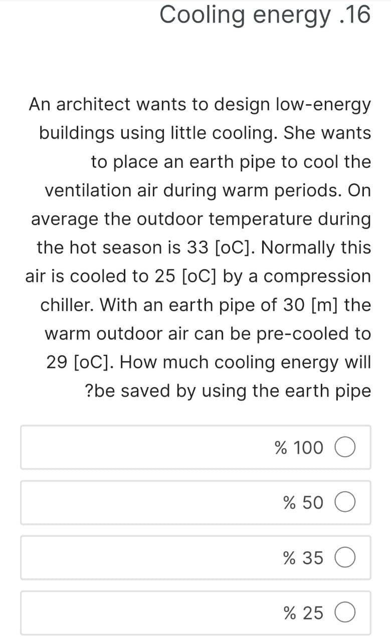 Cooling energy .16
An architect wants to design low-energy
buildings using little cooling. She wants
to place an earth pipe to cool the
ventilation air during warm periods. On
average the outdoor temperature during
the hot season is 33 [oC]. Normally this
air is cooled to 25 [OC] by a compression
chiller. With an earth pipe of 30 [m] the
warm outdoor air can be pre-cooled to
29 [OC]. How much cooling energy will
?be saved by using the earth pipe
% 100 O
% 50 O
% 35 O
% 25 O
