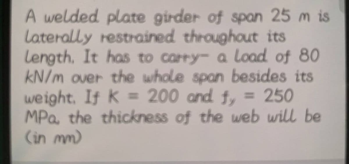 A welded plate girder of span 25 m is
Laterally restrained throughout its
length. It has to carry- a load of 80
kN/m over the whole span besides its
weight. If k = 200 and fy = 250
MPa, the thickness of the web will be
(in mm)