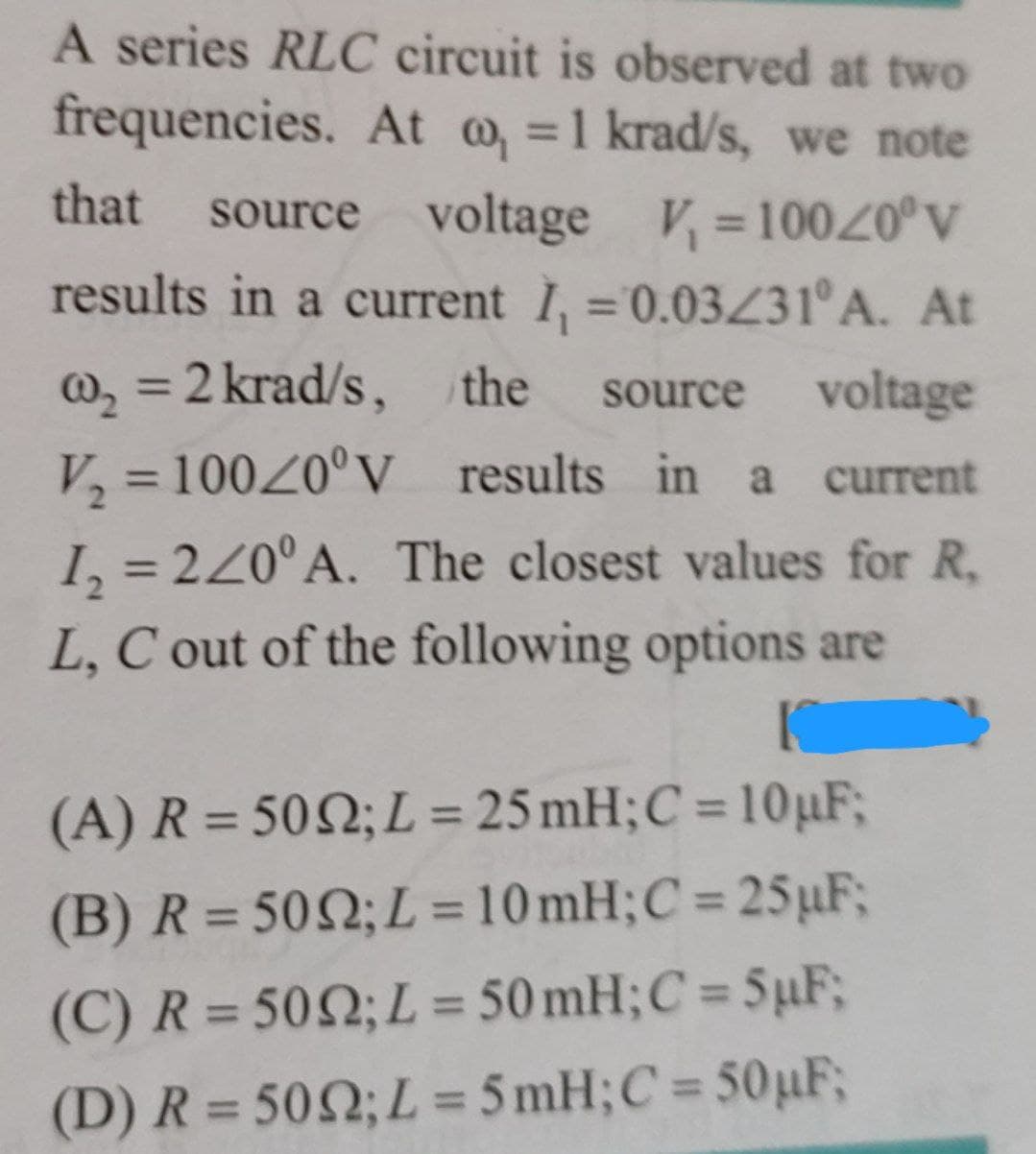 A series RLC circuit is observed at two
frequencies. At , = 1 krad/s, we note
that source voltage V₁ =10020°V
results in a current I₁ = 0.03231°º A. At
@₂ = 2 krad/s, the source voltage
V₂ = 100/0° V results in a current
1₂ = 220° A. The closest values for R,
L, C out of the following options are
(A) R = 5002; L = 25 mH; C = 10uF;
(B) R = 5002; L=10mH; C = 25uF;
(C) R = 5002; L = 50mH; C = SuF;
(D) R = 5002; L = 5mH; C = 50µF;