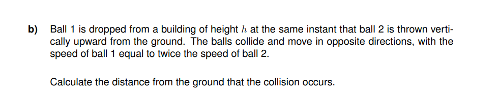 b) Ball 1 is dropped from a building of height ŉ at the same instant that ball 2 is thrown verti-
cally upward from the ground. The balls collide and move in opposite directions, with the
speed of ball 1 equal to twice the speed of ball 2.
Calculate the distance from the ground that the collision occurs.