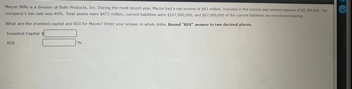 Macon Mills is a division of Bolin Products, Inc. During the most recent year, Macon had a net income of $43 million. Included in the income was interest expense of $2,700,000. The
company's tax rate was 40%. Total assets were $473 million, current liabilities were $107,000,000, and $67,000,000 of the current liabilities are noninterest bearing.
What are the invested capital and ROI for Macon? Enter your answer in whole dollar. Round "ROI" answer to two decimal places.
Invested Capital $
ROI
%
