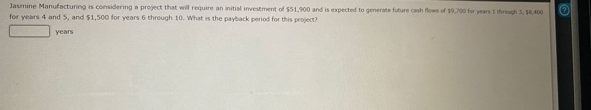 Jasmine Manufacturing is considering a project that will require an initial investment of $51,900 and is expected to generate future cash flows of $9,700 for years 1 through 3, $8,400
for years 4 and 5, and $1,500 for years 6 through 10. What is the payback period for this project?
years
