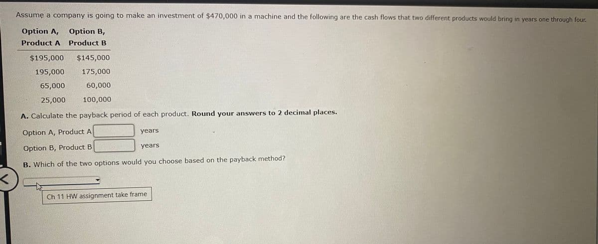 Assume a company is going to make an investment of $470,000 in a machine and the following are the cash flows that two different products would bring in years one through four.
Option A,
Option B,
Product A
Product B
$195,000
$145,000
195,000
175,000
65,000
60,000
25,000
100,000
A. Calculate the payback period of each product. Round your answers to 2 decimal places.
Option A, Product A
years
years
Option B, Product B
B. Which of the two options would you choose based on the payback method?
Ch 11 HW assignment take frame
