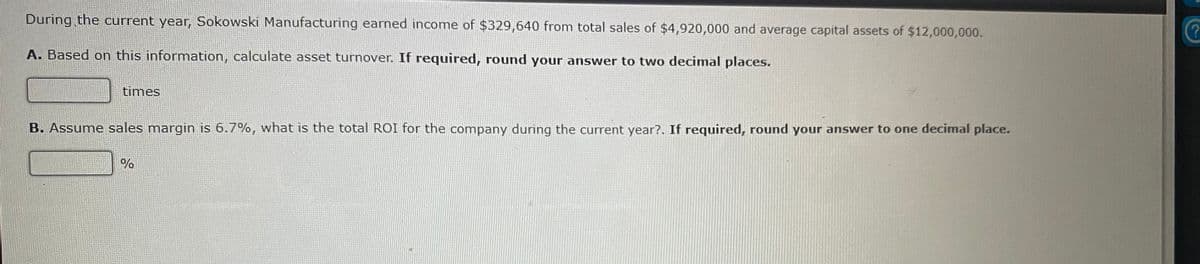 During the current year, Sokowski Manufacturing earned income of $329,640 from total sales of $4,920,000 and average capital assets of $12,000,000.
A. Based on this information, calculate asset turnover. If required, round your answer to two decimal places.
times
B. Assume sales margin is 6.7%, what is the total ROI for the company during the current year?. If required, round your answer to one decimal place.
0%

