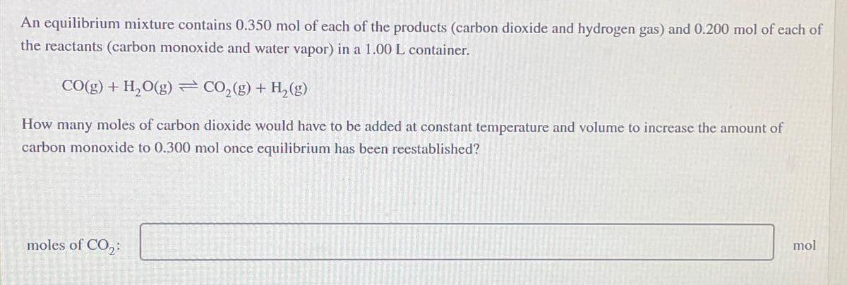 An equilibrium mixture contains 0.350 mol of each of the products (carbon dioxide and hydrogen gas) and 0.200 mol of each of
the reactants (carbon monoxide and water vapor) in a 1.00 L container.
CO(g) + H₂O(g) ⇒ CO₂(g) + H₂(g)
How many moles of carbon dioxide would have to be added at constant temperature and volume to increase the amount of
carbon monoxide to 0.300 mol once equilibrium has been reestablished?
moles of CO₂:
mol