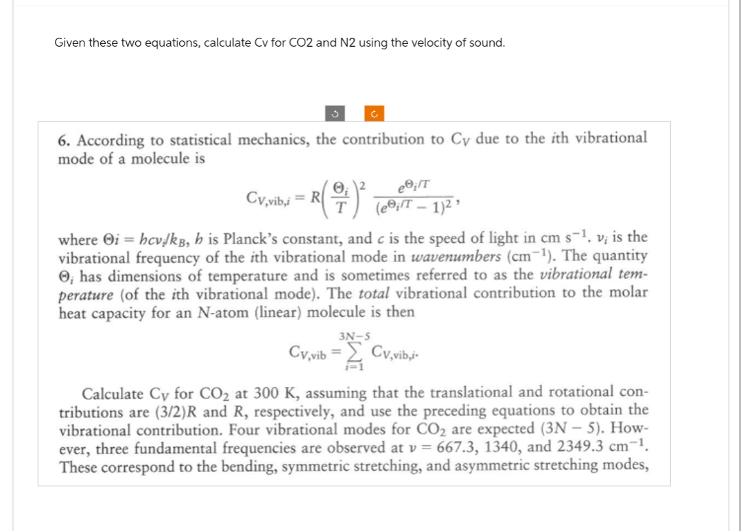 Given these two equations, calculate Cv for CO2 and N2 using the velocity of sound.
6. According to statistical mechanics, the contribution to Cy due to the ith vibrational
mode of a molecule is
c
ee;/T
Cv,vib,4 = R(7) ³ (e®,/T — 1)² ›
where Oi = hcv./kB, h is Planck's constant, and c is the speed of light in cm s-¹. v; is the
vibrational frequency of the ith vibrational mode in wavenumbers (cm-¹). The quantity
O, has dimensions of temperature and is sometimes referred to as the vibrational tem-
perature (of the ith vibrational mode). The total vibrational contribution to the molar
heat capacity for an N-atom (linear) molecule is then
Cy,vib
Cv,vib,i
Calculate Cy for CO₂ at 300 K, assuming that the translational and rotational con-
tributions are (3/2)R and R, respectively, and use the preceding equations to obtain the
vibrational contribution. Four vibrational modes for CO₂ are expected (3N- 5). How-
ever, three fundamental frequencies are observed at v= 667.3, 1340, and 2349.3 cm-¹.
These correspond to the bending, symmetric stretching, and asymmetric stretching modes,
3N-S
i=1