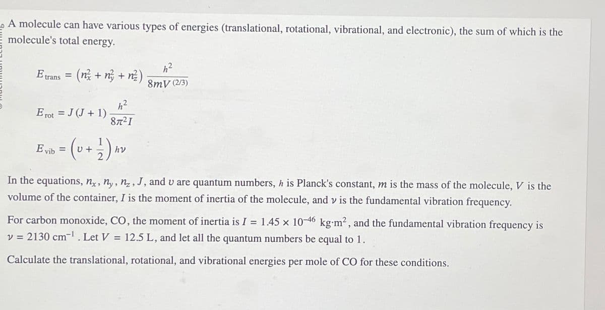 A molecule can have various types of energies (translational, rotational, vibrational, and electronic), the sum of which is the
molecule's total energy.
E trans = (n +n + n²)
Erot = J (J + 1)
h²
87²1
Evib = (U+ 1 ) h
hv
h²
8mV (2/3)
In the equations, nx, ny, nz, J, and u are quantum numbers, h is Planck's constant, m is the mass of the molecule, V is the
volume of the container, I is the moment of inertia of the molecule, and v is the fundamental vibration frequency.
For carbon monoxide, CO, the moment of inertia is I = 1.45 x 10-46 kg-m², and the fundamental vibration frequency is
v = 2130 cm-¹. Let V = 12.5 L, and let all the quantum numbers be equal to 1.
Calculate the translational, rotational, and vibrational energies per mole of CO for these conditions.