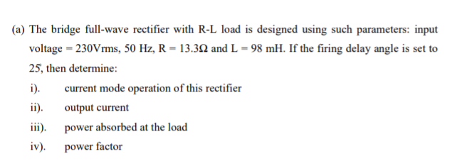 (a) The bridge full-wave rectifier with R-L load is designed using such parameters: input
voltage = 230Vrms, 50 Hz, R = 13.32 and L = 98 mH. If the firing delay angle is set to
25, then determine:
i).
current mode operation of this rectifier
ii).
output current
iii).
power absorbed at the load
iv).
power factor
