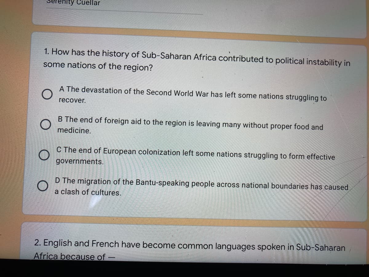 erenity Cuellar
1. How has the history of Sub-Saharan Africa contributed to political instability in
some nations of the region?
A The devastation of the Second World War has left some nations struggling to
recover.
B The end of foreign aid to the region is leaving many without proper food and
medicine.
C The end of European colonization left some nations struggling to form effective
governments.
D The migration of the Bantu-speaking people across national boundaries has caused
a clash of cultures.
2. English and French have become common languages spoken in Sub-Saharan
Africa because of
