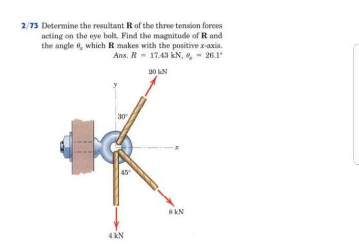 2/73 Determine the resultant R of the three tension forces
acting on the eye bolt. Find the magnitude of R and
the angle 6, which R makes with the positive x-axis.
Ans. R = 17.43 kN, e, 26.1°
20 lN
30
45
8 kN
4 kN
