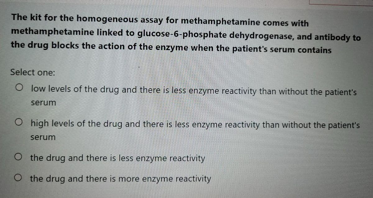 The kit for the homogeneous assay for methamphetamine comes with
methamphetamine linked to glucose-6-phosphate dehydrogenase, and antibody to
the drug blocks the action of the enzyme when the patient's serum contains
Select one:
O low levels of the drug and there is less enzyme reactivity than without the patient's
serum
O high levels of the drug and there is less enzyme reactivity than without the patient's
serum
O the drug and there is less enzyme reactivity
O the drug and there is more enzyme reactivity
