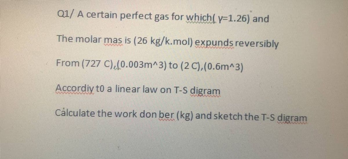 Q1/ A certain perfect gas for which(y=1.26) and
The molar mas is (26 kg/k.mol) expunds reversibly
From (727 C), (0.003m^3) to (2 C), (0.6m^3)
Accordiy to a linear law on T-S digram
Calculate the work don ber (kg) and sketch the T-S digram
