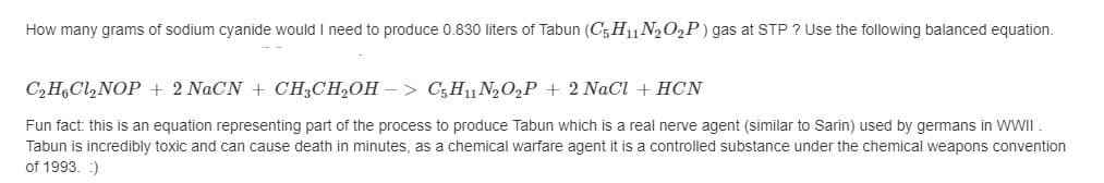 How many grams of sodium cyanide would I need to produce 0.830 liters of Tabun (C; H11N2O,P) gas at STP ? Use the following balanced equation.
C2H,Cl,NOP + 2 NaCN + CH3CH,OH –> C;H11N2O2P + 2 NaCl + HCN
Fun fact: this is an equation representing part of the process to produce Tabun which is a real nerve agent (similar to Sarin) used by germans in WWII
Tabun is incredibly toxic and can cause death in minutes, as a chemical warfare agent it is
controlled substance under the chemical weapons convention
of 1993. :)
