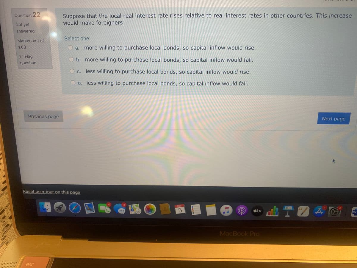 Suppose that the local real interest rate rises relative to real interest rates in other countries. This increase
would make foreigners
Question 22
Not yet
answered
Select one:
Marked out of
1.00
a.
more willing to purchase local bonds, so capital inflow would rise.
P Flag
O b. more willing to purchase local bonds, so capital inflow would fall.
question
c. less willing to purchase local bonds, so capital inflow would rise.
O d. less willing to purchase local bonds, so capital inflow would fall.
Previous page
Next page
Reset user tour on this page
DEC
山T四A
tv
MacBook Pro
esc
....
