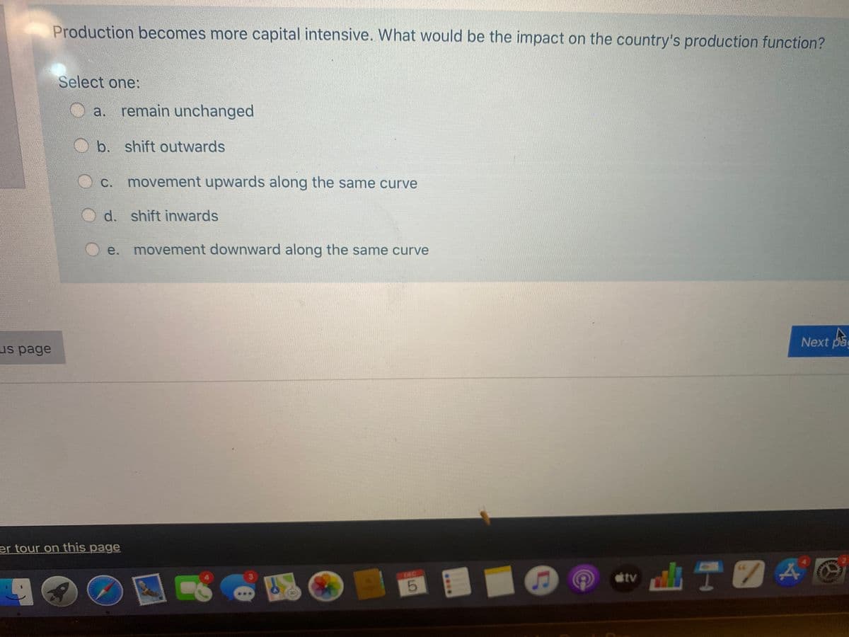 Production becomes more capital intensive. What would be the impact on the country's production function?
Select one:
a. remain unchanged
b. shift outwards
C.
movement upwards along the same curve
d. shift inwards
e.
movement downward along the same curve
Next pag
us page
er tour on this page
DEC
tv
.*..
LO
LEGO
